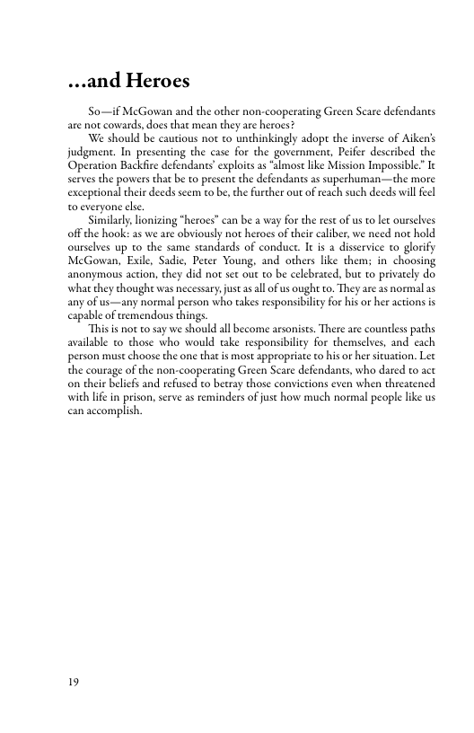 ...and Heroes  So—if MeGowan and the other non-cooperating G are not cowards, docs that mean they are heroes?  We should be cautious not to unthinkingly adopt the inverse of Aiken’s judgment. In presenting the case for the governmen, Peifee described the Operation Backfire defendants’ exploits a ‘almost ike Mision Impossible” Ie serves the powers that be to present the defendants s superhuman-—the more exceptionl their deeds seem to be, the further out of each such deeds wil fecl 0 everyone el  Similarly, lionizing *heroes” can be a way for the rest of us to let ourselves offthe hook: as we are obviousy not heroes of their caliber, we need not hold ourselves up to the same stundards of conduce. It s a disservice to glorify MecGowan, Exile, Sadie, Peter Young, and others like thems in choosing anonymous action, they did not set out to be celebrated, but to privarely do what they thoughe was necessary, just s al o us ought to. They are as normal as any of us—any normal person who takes responsibility for his or her actionsis capable of remendous things  “This i no t0 say we should all become arsonists. There are countless paths available to those who would take responsibiliey for themselves, and cach peson must choose the one that is most sppropriate o his o her situation. Let the courage of the non-cooperating Green Scare defendants, who dared to act o their belicfs and refused to betray those convictions even when threatened with life in prison, serve as reminders of just how much normal people like us canaccomplish.  19 